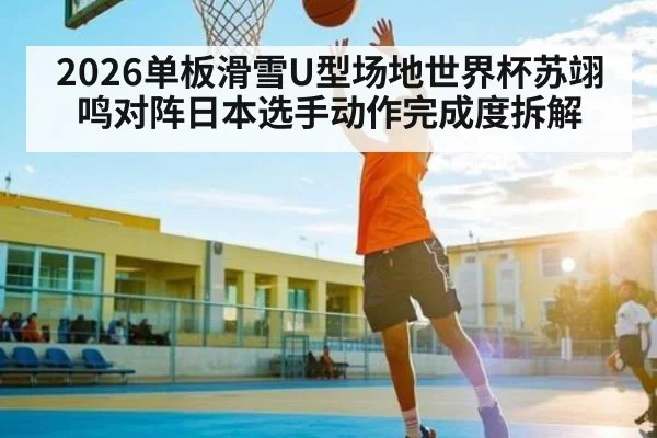 2026单板滑雪U型场地世界杯苏翊鸣对阵日本选手动作完成度拆解 - c7